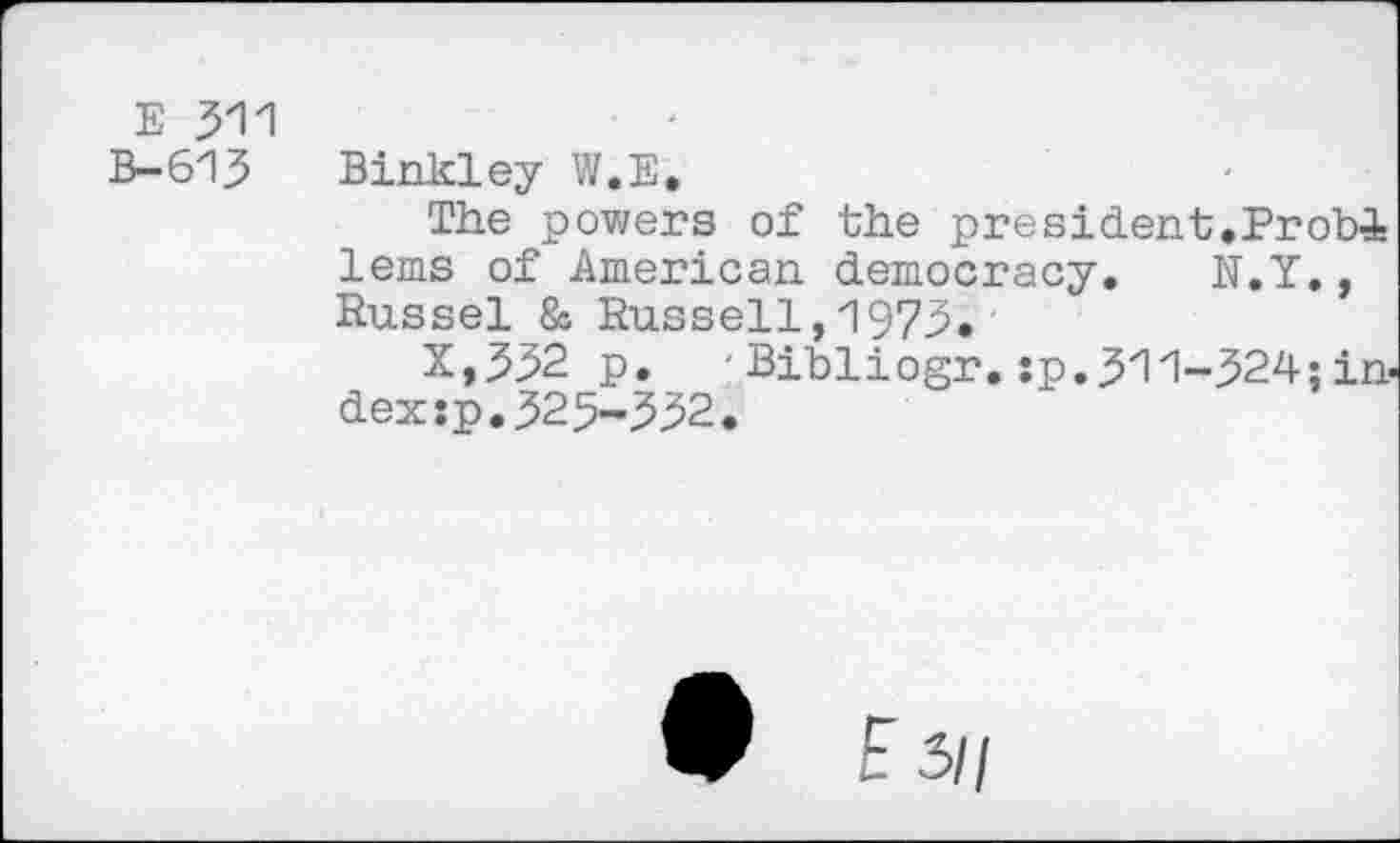 ﻿E 311 B-613
Binkley W.E.
The powers of the president.ProbA lems of American democracy. N.Y., Russel & Russell,1973.
X,332 p. 'Bibliogr. sp.311-324; index :p. 32 5-332.
9 F 3//